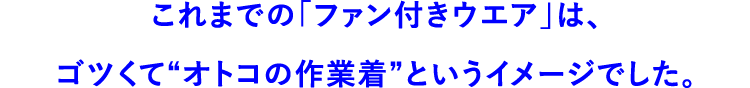 これまでの「ファン付きウエア」は、ゴツくて“オトコの作業着”というイメージでした。