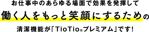 お仕事中のあらゆる場面で効果を発揮して働く人をもっと笑顔にするための清潔機能が「TioTioRプレミアム」です！