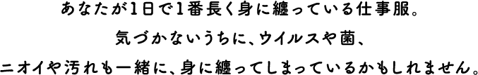あなたが1日で1番長く身に纏っている仕事服。気づかないうちに、ウイルスや菌、ニオイや汚れも一緒に、身に纏ってしまっているかもしれません。