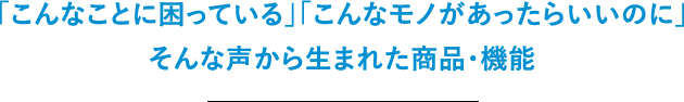 「こんなことに困っている」「こんなモノがあったらいいのに」そんな声から生まれた商品・機能