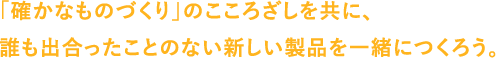 「確かなものづくり」のこころざしを共に、誰も出合ったことのない新しい製品を一緒につくろう。