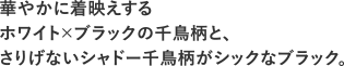 華やかに着映えするホワイト×ブラックの千鳥柄と、さりげないシャドー千鳥柄がシックなブラック。