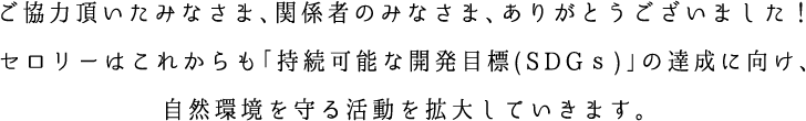 ご協力頂いたみなさま、関係者のみなさま、ありがとうございました！セロリーはこれからも「持続可能な開発目標(SDGｓ)」の達成に向け、自然環境を守る活動を拡大していきます。