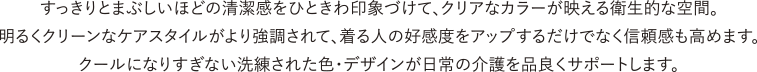 すっきりとまぶしいほどの清潔感をひときわ印象づけて、クリアなカラーが映える衛生的な空間。明るくクリーンなケアスタイルがより強調されて、着る人の好感度をアップするだけでなく信頼感も高めます。クールになりすぎない洗練された色・デザインが日常の介護を品良くサポートします。