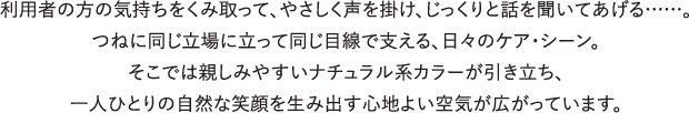 利用者の方の気持ちをくみ取って、やさしく声を掛け、じっくりと話を聞いてあげる……。つねに同じ立場に立って同じ目線で支える、日々のケア・シーン。そこでは親しみやすいナチュラル系カラーが引き立ち、一人ひとりの自然な笑顔を生み出す心地よい空気が広がっています。