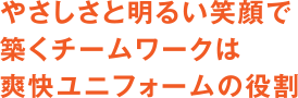 やさしさと明るい笑顔で築くチームワークは爽快ユニフォームの役割