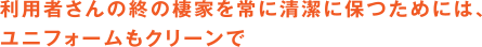 利用者さんの終の棲家を常に清潔に保つためには、ユニフォームもクリーンで