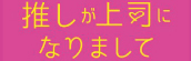 『推しが上司になりまして』