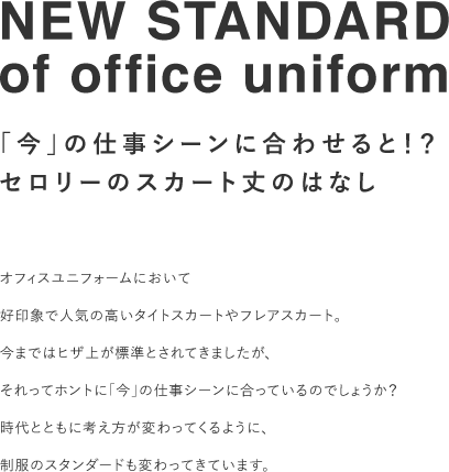 NEW STANDARD of office uniform 「今」の仕事シーンに合わせると！？ セロリーのスカート丈のはなし  オフィスユニフォームにおいて好印象で人気の高いタイトスカートやフレアスカート。今まではヒザ上が標準とされてきましたが、それってホントに「今」の仕事シーンに合っているのでしょうか？時代とともに考え方が変わってくるように、制服のスタンダードも変わってきています。